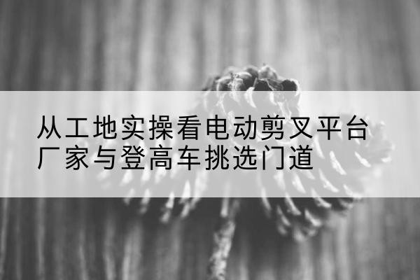 通川电动剪叉升降平台厂家-从工地实操看电动剪叉平台厂家与登高车挑选门道