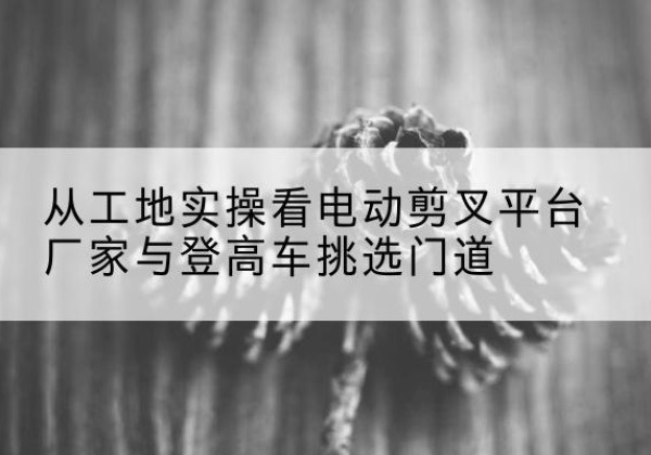 通川电动剪叉升降平台厂家-从工地实操看电动剪叉平台厂家与登高车挑选门道